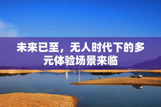 未来已至，无人时代下的多元体验场景来临