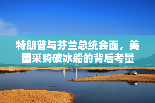 特朗普与芬兰总统会面，美国采购破冰船的背后考量