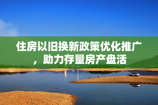 住房以旧换新政策优化推广，助力存量房产盘活