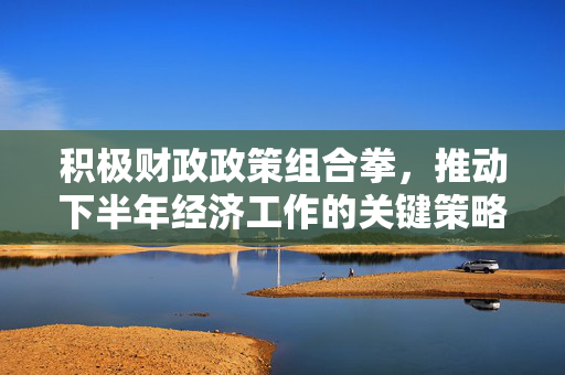 积极财政政策组合拳，推动下半年经济工作的关键策略