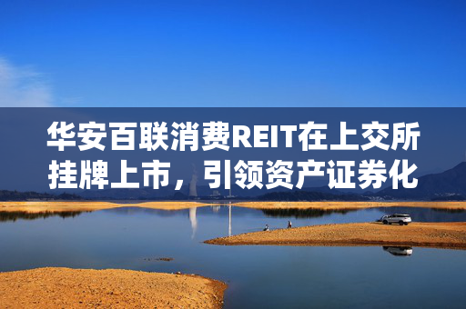 华安百联消费REIT在上交所挂牌上市，引领资产证券化新篇章