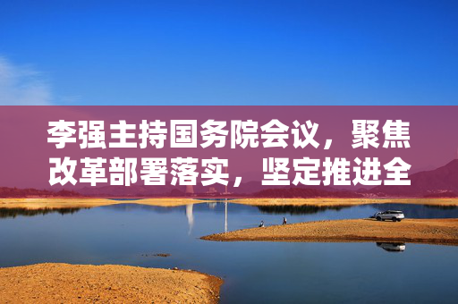 李强主持国务院会议，聚焦改革部署落实，坚定推进全年经济社会发展目标任务