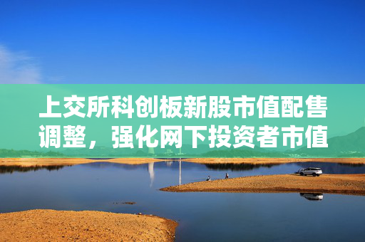上交所科创板新股市值配售调整，强化网下投资者市值要求，完善市场机制