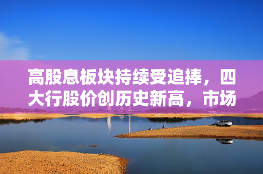 高股息板块持续受追捧，四大行股价创历史新高，市场趋势与投资策略