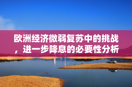 欧洲经济微弱复苏中的挑战，进一步降息的必要性分析