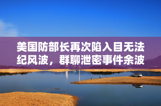 美国防部长再次陷入目无法纪风波，群聊泄密事件余波未平