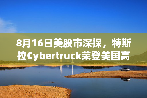 8月16日美股市深探，特斯拉Cybertruck荣登美国高端市场销量冠军