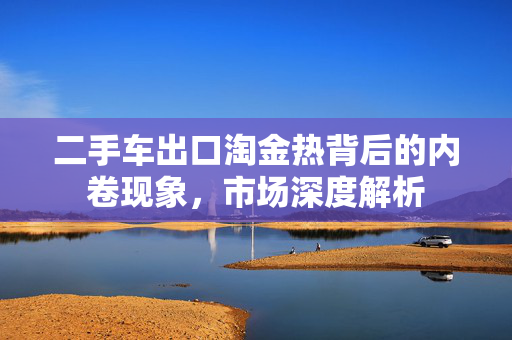 二手车出口淘金热背后的内卷现象，市场深度解析