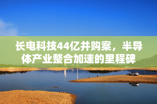 长电科技44亿并购案，半导体产业整合加速的里程碑