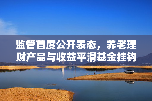 监管首度公开表态，养老理财产品与收益平滑基金挂钩，重塑金融行业评级新格局