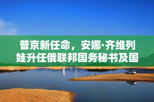 普京新任命，安娜·齐维列娃升任俄联邦国务秘书及国防部副部长