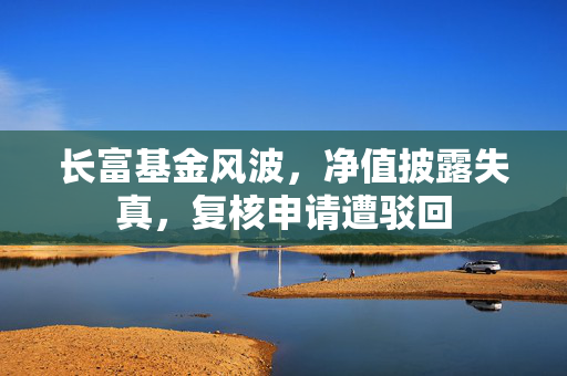 长富基金风波，净值披露失真，复核申请遭驳回