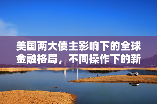 美国两大债主影响下的全球金融格局，不同操作下的新动向