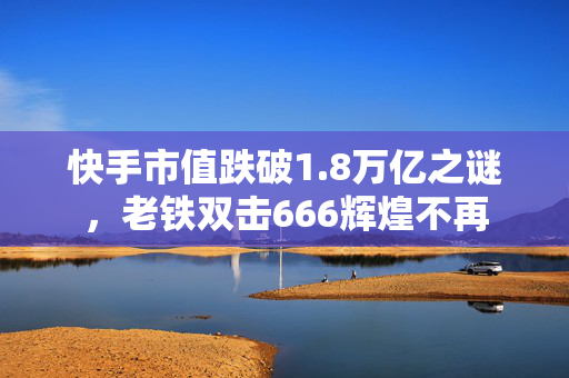快手市值跌破1.8万亿之谜，老铁双击666辉煌不再