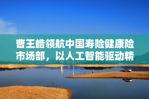曹王皓领航中国寿险健康险市场部，以人工智能驱动精准量化保单风险