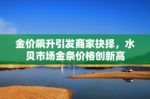 金价飙升引发商家抉择，水贝市场金条价格创新高