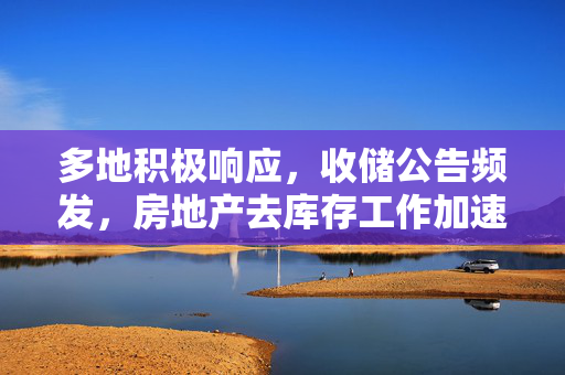 多地积极响应，收储公告频发，房地产去库存工作加速推进