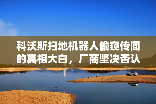 科沃斯扫地机器人偷窥传闻的真相大白，厂商坚决否认存在漏洞