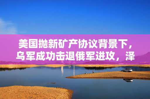 美国抛新矿产协议背景下，乌军成功击退俄军进攻，泽连斯基强调军事支持的重要性