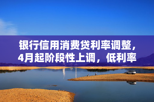 银行信用消费贷利率调整，4月起阶段性上调，低利率消费贷面临调整或叫停