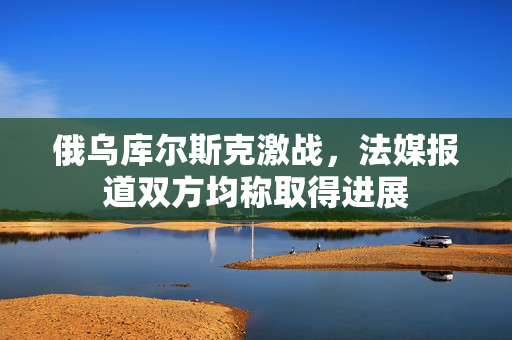 俄乌库尔斯克激战，法媒报道双方均称取得进展