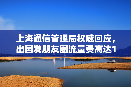 上海通信管理局权威回应，出国发朋友圈流量费高达1.6万元？