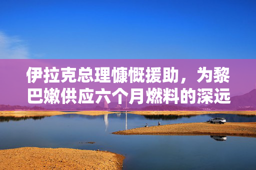 伊拉克总理慷慨援助，为黎巴嫩供应六个月燃料的深远意义