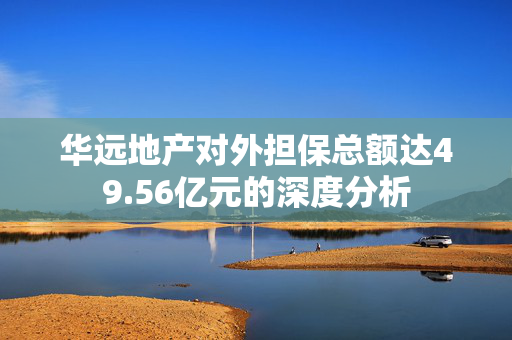 华远地产对外担保总额达49.56亿元的深度分析