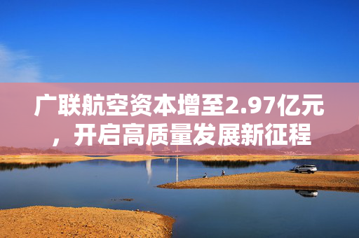 广联航空资本增至2.97亿元，开启高质量发展新征程
