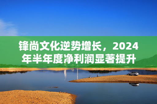 锋尚文化逆势增长，2024年半年度净利润显著提升