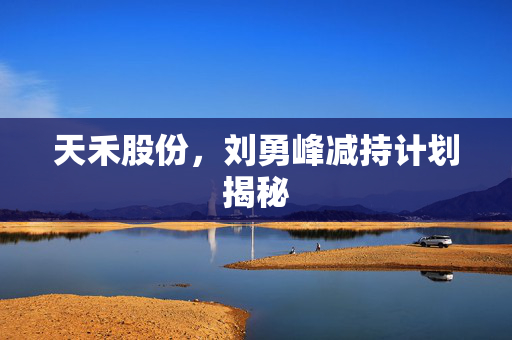 天禾股份，刘勇峰减持计划揭秘