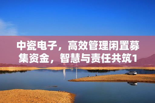 中瓷电子，高效管理闲置募集资金，智慧与责任共筑11.2亿元现金到期赎回