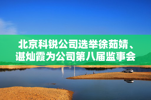 北京科锐公司选举徐茹婧、谌灿霞为公司第八届监事会非职工代表监事候选人提名公布