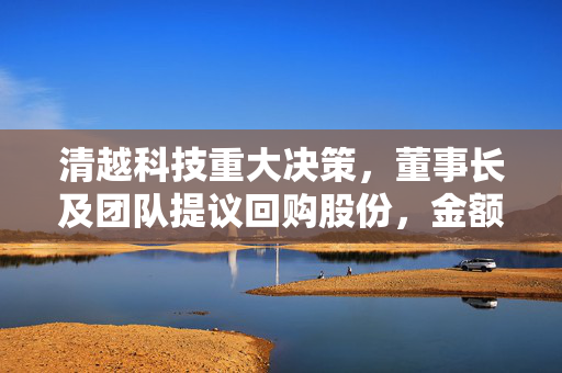 清越科技重大决策，董事长及团队提议回购股份，金额在千万级别以上
