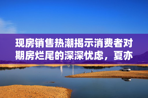 现房销售热潮揭示消费者对期房烂尾的深深忧虑，夏亦丰的视角