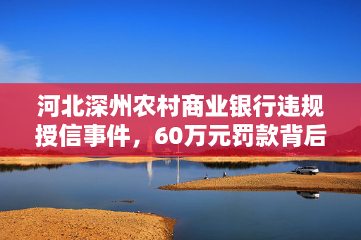 河北深州农村商业银行违规授信事件，60万元罚款背后的监管与风险控制