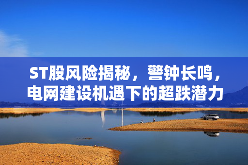 ST股风险揭秘，警钟长鸣，电网建设机遇下的超跌潜力股的疯狂与机遇