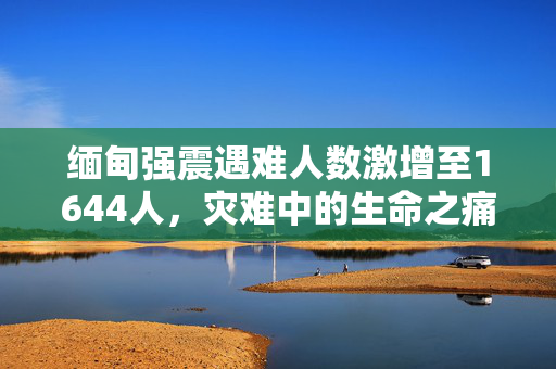 缅甸强震遇难人数激增至1644人，灾难中的生命之痛与紧急救援行动