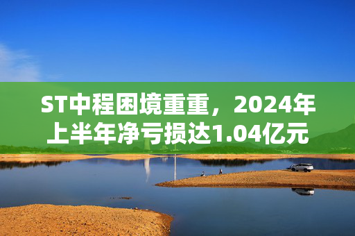 ST中程困境重重，2024年上半年净亏损达1.04亿元
