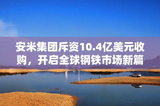 安米集团斥资10.4亿美元收购，开启全球钢铁市场新篇章