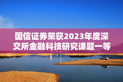 国信证券荣获2023年度深交所金融科技研究课题一等奖，科技引领创新驱动开启证券行业新篇章