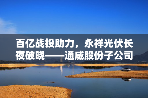 百亿战投助力，永祥光伏长夜破晓——通威股份子公司发展新篇章
