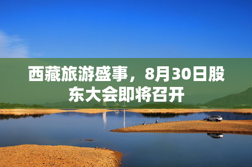 西藏旅游盛事，8月30日股东大会即将召开
