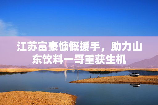 江苏富豪慷慨援手，助力山东饮料一哥重获生机