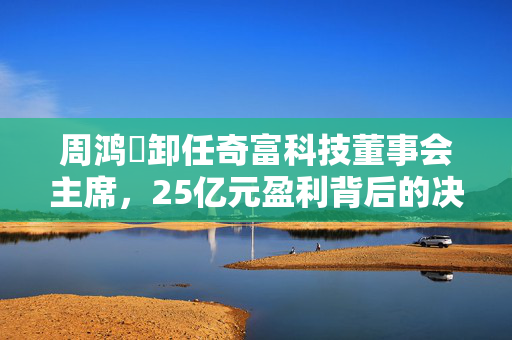 周鸿祎卸任奇富科技董事会主席，25亿元盈利背后的决策与变革