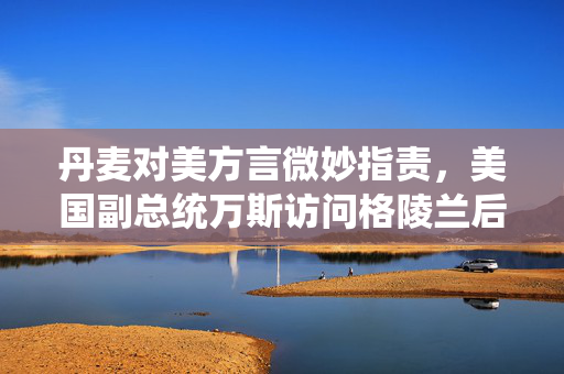 丹麦对美方言微妙指责，美国副总统万斯访问格陵兰后的风波