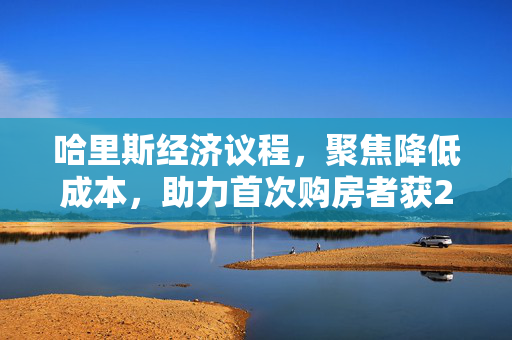 哈里斯经济议程，聚焦降低成本，助力首次购房者获2.5万美元补贴