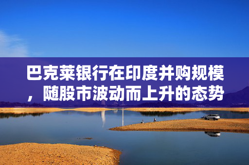 巴克莱银行在印度并购规模，随股市波动而上升的态势