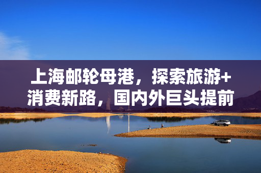 上海邮轮母港，探索旅游+消费新路，国内外巨头提前预定航线