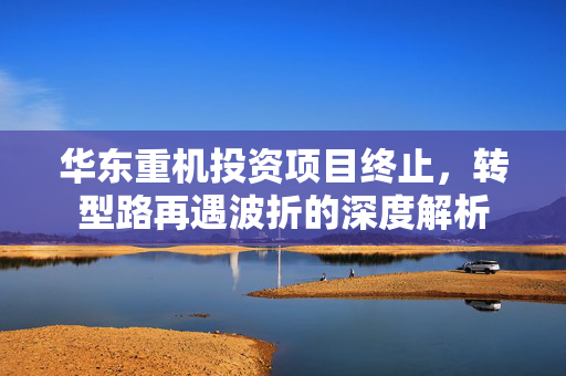华东重机投资项目终止，转型路再遇波折的深度解析